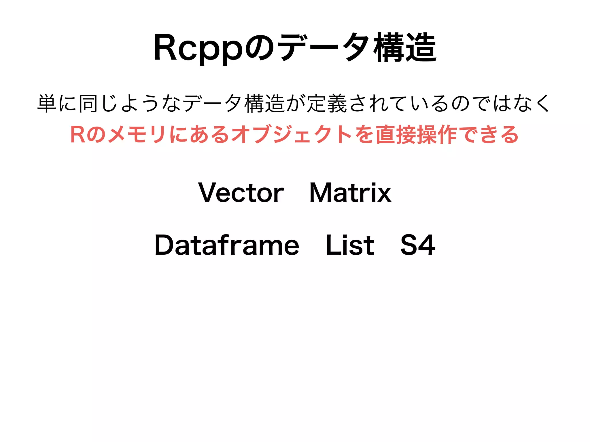 Rcppのデータ構造
Dataframe List S4
Vector Matrix
単に同じようなデータ構造が定義されているのではなく
Rのメモリにあるオブジェクトを直接操作できる
 
