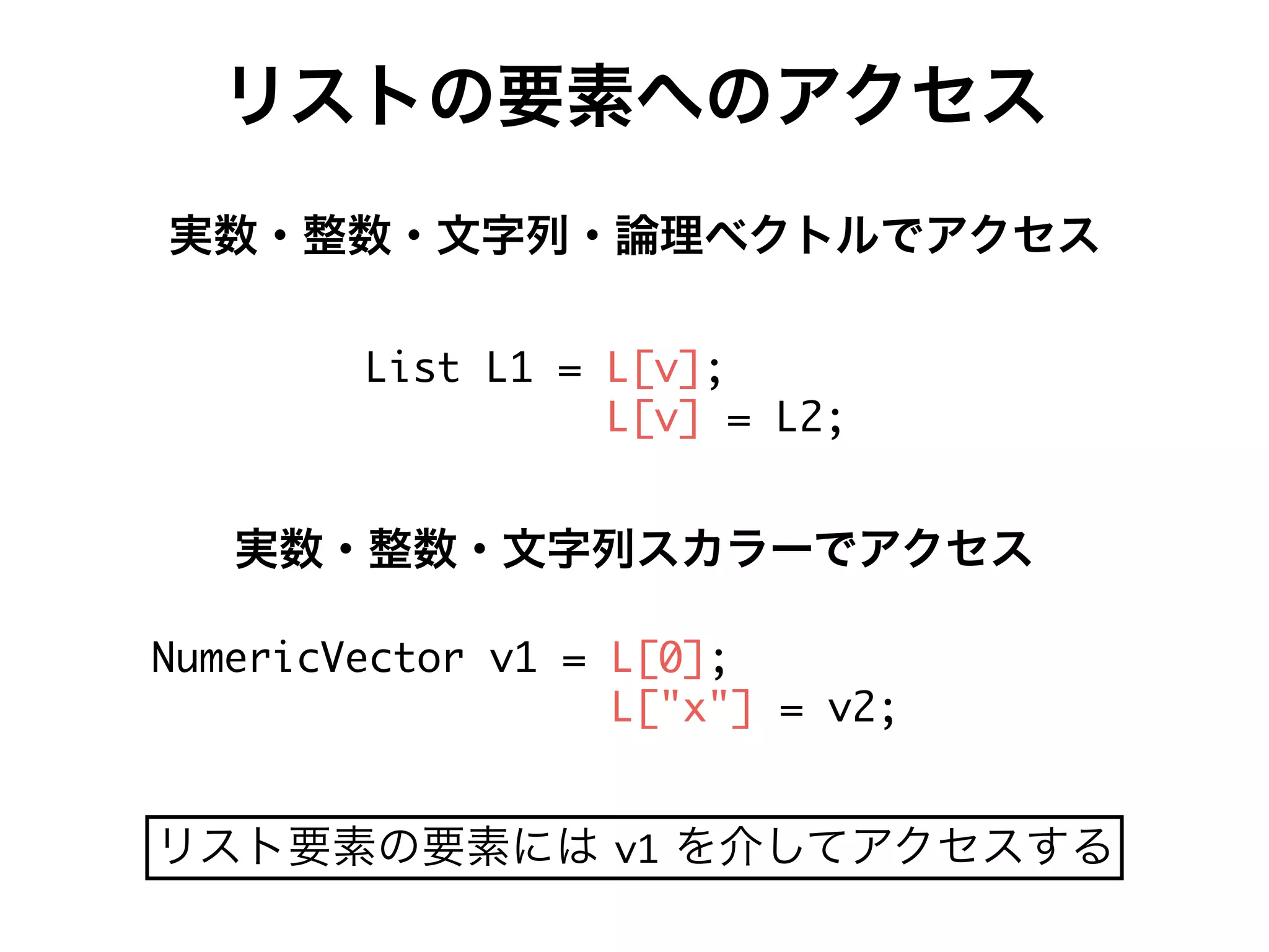 リストの要素へのアクセス
実数・整数・文字列・論理ベクトルでアクセス
D[de D- 9 DPg 7
DPg 9 D.7
Ff_Wc[UMWUeac g- 9 DP, 7
DP!i! 9 g.7
実数・整数・文字列スカラーでアクセス
リスト要素の要素には g- を介してアクセスする
 