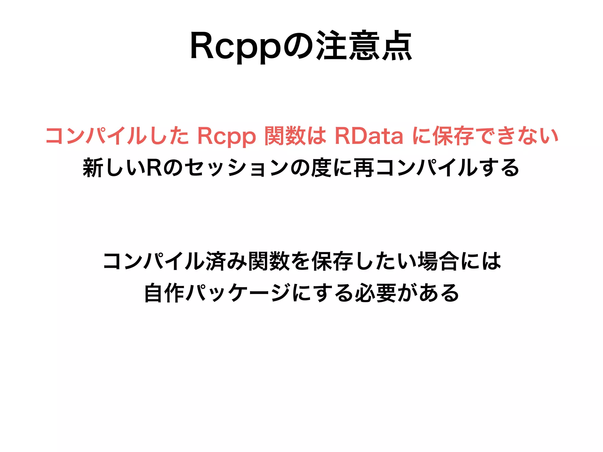 Rcppの注意点
コンパイルした Rcpp 関数は RData に保存できない
新しいRのセッションの度に再コンパイルする
コンパイル済み関数を保存したい場合には
自作パッケージにする必要がある
 
