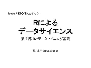 第Ⅰ部 Rとデータマイニング基礎
Rによる
データサイエンス
里 洋平（@yokkuns）
Tokyo.R 初心者セッション
 