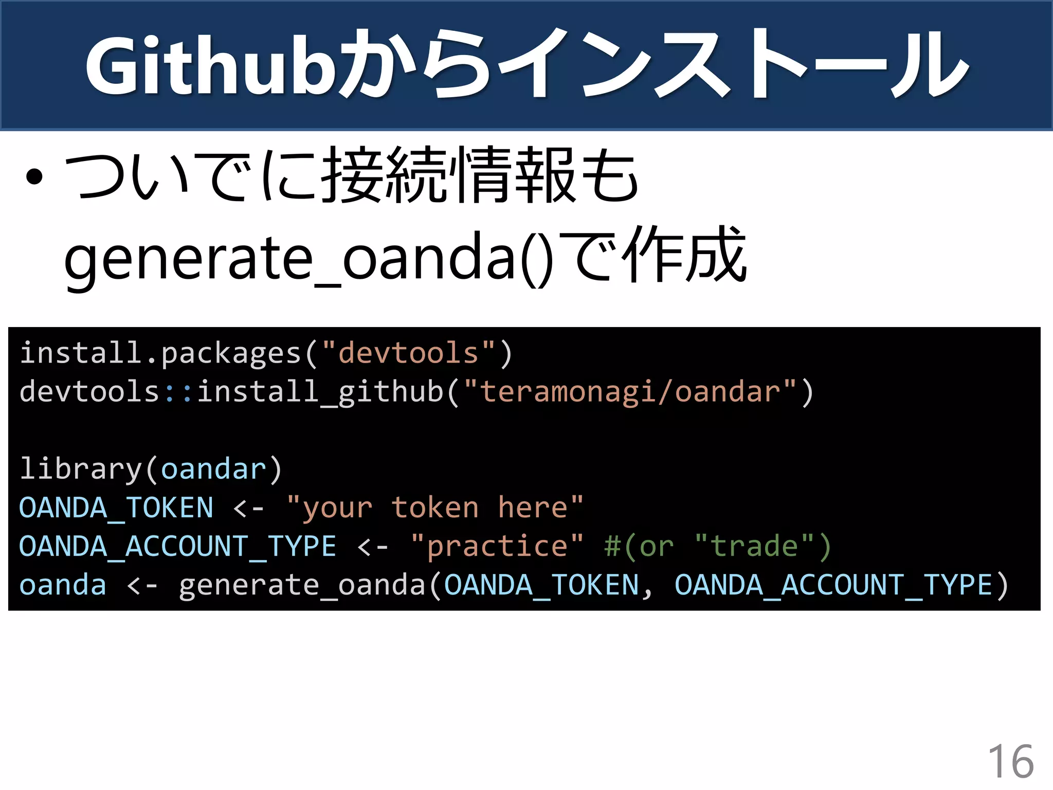 Githubからインストール
• ついでに接続情報も
generate_oanda()で作成
16
install.packages("devtools")
devtools::install_github("teramonagi/oandar")
library(oandar)
OANDA_TOKEN <- "your token here"
OANDA_ACCOUNT_TYPE <- "practice" #(or "trade")
oanda <- generate_oanda(OANDA_TOKEN, OANDA_ACCOUNT_TYPE)
 