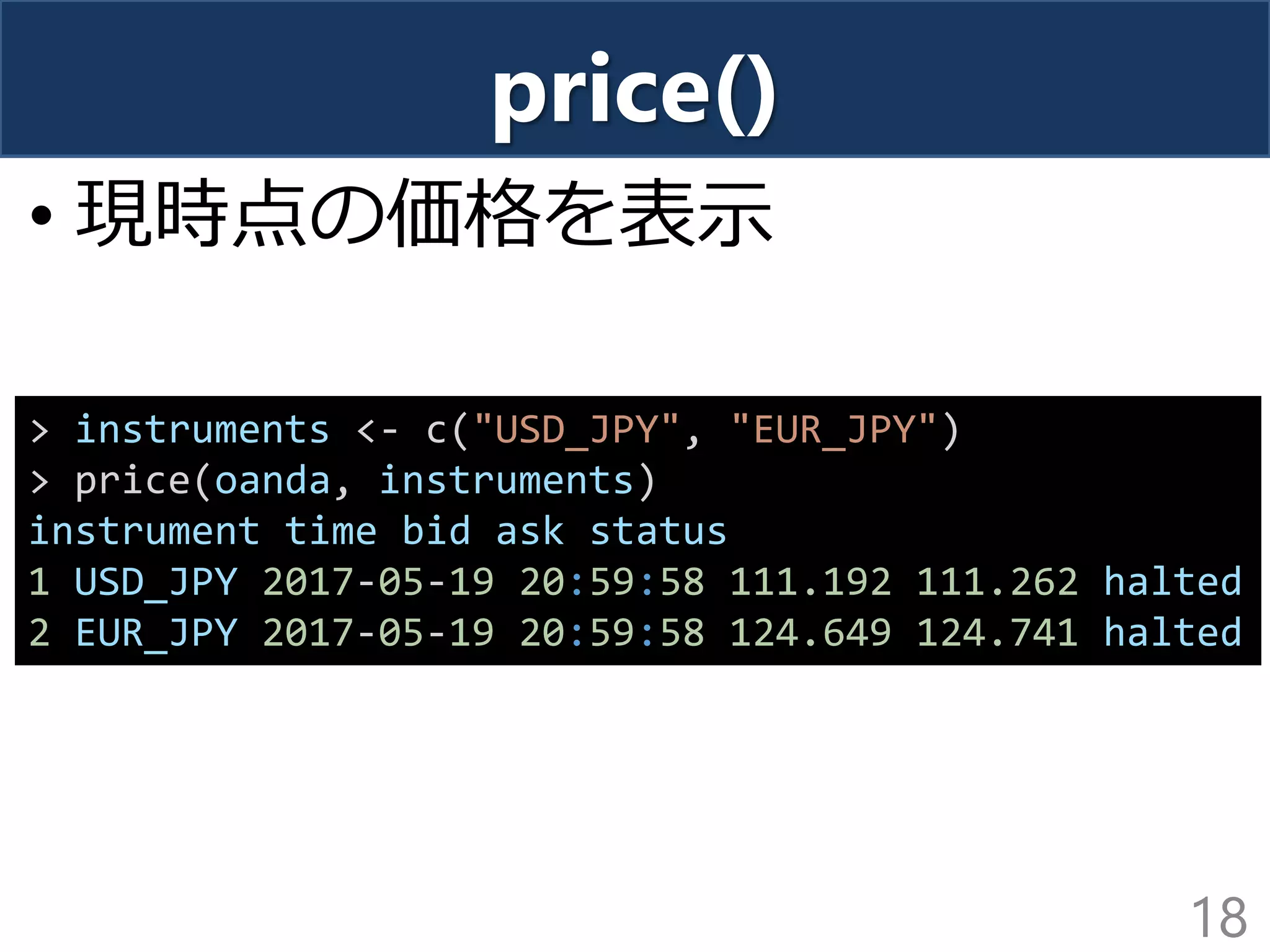 price()
• 現時点の価格を表示
18
> instruments <- c("USD_JPY", "EUR_JPY")
> price(oanda, instruments)
instrument time bid ask status
1 USD_JPY 2017-05-19 20:59:58 111.192 111.262 halted
2 EUR_JPY 2017-05-19 20:59:58 124.649 124.741 halted
 
