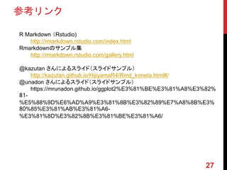 参考リンク
27
R Markdown （Rstudio)
http://rmarkdown.rstudio.com/index.html
Rmarkdownのサンプル集
http://rmarkdown.rstudio.com/gallery.html
@kazutan さんによるスライド（スライドサンプル）
http://kazutan.github.io/HijiyamaR4/Rmd_koneta.html#/
@unadon さんによるスライド（スライドサンプル）
https://mrunadon.github.io/ggplot2%E3%81%BE%E3%81%A8%E3%82%
81-
%E5%88%9D%E6%AD%A9%E3%81%8B%E3%82%89%E7%A8%8B%E3%
80%85%E3%81%AB%E3%81%A6-
%E3%81%8D%E3%82%8B%E3%81%BE%E3%81%A6/
 