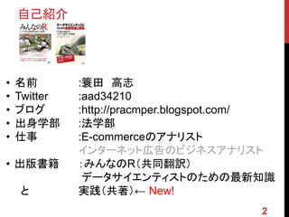 • 名前 :簑田 高志
• Twitter :aad34210
• ブログ :http://pracmper.blogspot.com/
• 出身学部 :法学部
• 仕事 :E-commerceのアナリスト
インターネット広告のビジネスアナリスト
• 出版書籍 ：みんなのR（共同翻訳）
データサイエンティストのための最新知識
と 実践（共著）← New!
自己紹介
2
 