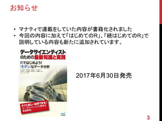 お知らせ
• マナティで連載をしていた内容が書籍化されました
• 今回の内容に加えて「はじめてのR」、「続はじめてのR」で
説明している内容も新たに追加されています。
2017年6月30日発売
3
 