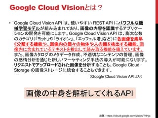 Google Cloud Visionとは？
• Google Cloud Vision API は、使いやすい REST API にパワフルな機
械学習モデルが組み込まれており、画像の内容を認識するアプリケー
ションの開発を可能にします。Google Cloud Vision API は、膨大な数
のカテゴリ（「ヨット」や「ライオン」、「エッフェル塔」など）に各画像を素早
く分類する機能や、画像内の個々の物体や人の顔を検出する機能、画
像内に含まれているテキストを検出して読み取る機能を備えています。
また、画像カタログのメタデータ作成、不適切なコンテンツの管理、画像
の感情分析を通じた新しいマーケティング手法の導入が可能になります。
リクエストでアップロードされた画像を分析することも、Google Cloud
Storage の画像ストレージに統合することもできます。
画像の中身を解析してくれるAPI
出展： https://cloud.google.com/vision/?hl=ja
（Google Cloud Vision APIより）
 