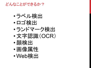 どんなことができるか？
• ラベル検出
• ロゴ検出
• ランドマーク検出
• 文字認識（OCR）
• 顔検出
• 画像属性
• Web検出
 