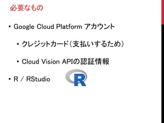 必要なもの
• Google Cloud Platform アカウント
• クレジットカード（支払いするため）
• Cloud Vision APIの認証情報
• R / RStudio
 