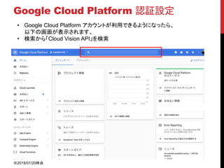 Google Cloud Platform 認証設定
• Google Cloud Platform アカウントが利用できるようになったら、
以下の画面が表示されます。
• 検索から「Cloud Vision API」を検索
※2018/01/20時点
 