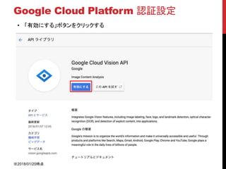 Google Cloud Platform 認証設定
• 「有効にする」ボタンをクリックする
※2018/01/20時点
 