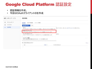 Google Cloud Platform 認証設定
• 認証情報を作成。
• 今回はOAuthクライアントIDを作成
※2018/01/20時点
 