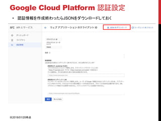 Google Cloud Platform 認証設定
• 認証情報を作成終わったらJSONをダウンロードしておく
※2018/01/20時点
 
