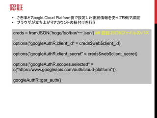 認証
• さきほどGoogle Cloud Platform側で設定した認証情報を使ってR側で認証
• ブラウザが立ち上がりアカウントの紐付けを行う
creds = fromJSON(’hoge/foo/bar/~~.json‘) ## 認証JSONファイルのパス
options("googleAuthR.client_id" = creds$web$client_id)
options("googleAuthR.client_secret" = creds$web$client_secret)
options("googleAuthR.scopes.selected" =
c("https://www.googleapis.com/auth/cloud-platform"))
googleAuthR::gar_auth()
 