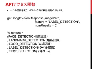 APIアクセス関数
• 一つの関数を使う。パラメータ内で複数機能の切り替え
getGoogleVisionResponse(imagePath,
feature = "LABEL_DETECTION",
numResults = 5)
※ feature =
(FACE_DETECTION（顔認識）
, LANDMARK_DETECTION（場所認識）
, LOGO_DETECTION（ロゴ認識）
, LABEL_DETECTION（ラベル認識）
, TEXT_DETECTION(テキスト))
 