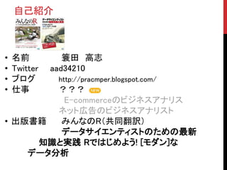 • 名前 簑田 高志
• Twitter aad34210
• ブログ http://pracmper.blogspot.com/
• 仕事 ？？？
E-commerceのビジネスアナリス
ネット広告のビジネスアナリスト
• 出版書籍 みんなのR（共同翻訳）
データサイエンティストのための最新
知識と実践 Rではじめよう! [モダン]な
データ分析
自己紹介
 
