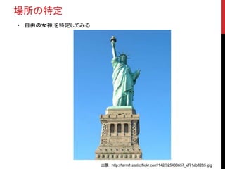 場所の特定
• 自由の女神 を特定してみる
出展： http://farm1.static.flickr.com/142/325436657_ef71ab8285.jpg
 