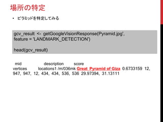 場所の特定
• ピラミッドを特定してみる
gcv_result <- getGoogleVisionResponse(Pyramid.jpg',
feature = 'LANDMARK_DETECTION')
head(gcv_result)
mid description score
vertices locations1 /m/036mk Great Pyramid of Giza 0.6733159 12,
947, 947, 12, 434, 434, 536, 536 29.97394, 31.13111
 