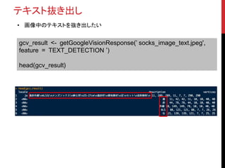 テキスト抜き出し
• 画像中のテキストを抜き出したい
gcv_result <- getGoogleVisionResponse(’ socks_image_text.jpeg',
feature = TEXT_DETECTION ’)
head(gcv_result)
 