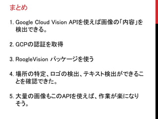 まとめ
1. Google Cloud Vision APIを使えば画像の「内容」を
検出できる。
2. GCPの認証を取得
3. RoogleVision パッケージを使う
4. 場所の特定、ロゴの検出、テキスト検出ができるこ
とを確認できた。
5. 大量の画像もこのAPIを使えば、作業が楽になり
そう。
 