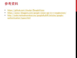参考資料
• https://github.com/cloudyr/RoogleVision
• https://www.r-bloggers.com/google-vision-api-in-r-rooglevision/
• http://code.markedmondson.me/googleAuthR/articles/google-
authentication-types.html
 