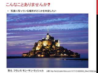 こんなことありませんか?
• 写真に写っている場所がどこかを判定したい
答え：フランス モン・サン・ミッシェル 出展：http://farm2.static.flickr.com/1317/1314684944_29ac3169d2.jpg
 