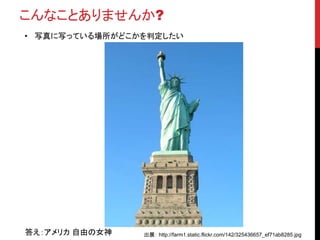 こんなことありませんか?
• 写真に写っている場所がどこかを判定したい
答え：アメリカ 自由の女神 出展： http://farm1.static.flickr.com/142/325436657_ef71ab8285.jpg
 