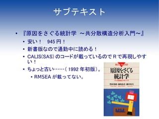 サブテキスト

●
    『原因をさぐる統計学 ～共分散構造分析入門～』
    ●   安い！　 945 円！
    ●   新書版なので通勤中に読める！
    ●   CALIS(SAS) のコードが載っているので R で再現しやす
        い！
    ●   ちょっと古い……（ 1992 年初版）。
        ●   RMSEA が載ってない。
 