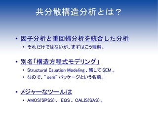 共分散構造分析とは？

●   因子分析と重回帰分析を統合した分析
    ●
        それだけではないが、まずはこう理解。

●   別名「構造方程式モデリング」
    ●   Structural Esuation Modeling 、略して SEM 。
    ●   なので、“ sem” パッケージという名前。

●
    メジャーなツールは
    ●   AMOS(SPSS) 、 EQS 、 CALIS(SAS) 。
 