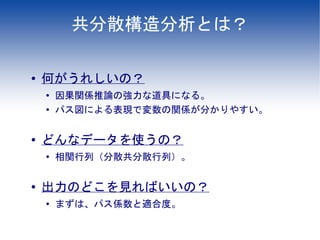 共分散構造分析とは？

●   何がうれしいの？
    ●
        因果関係推論の強力な道具になる。
    ●
        パス図による表現で変数の関係が分かりやすい。

●   どんなデータを使うの？
    ●   相関行列（分散共分散行列）。

●
    出力のどこを見ればいいの？
    ●   まずは、パス係数と適合度。
 