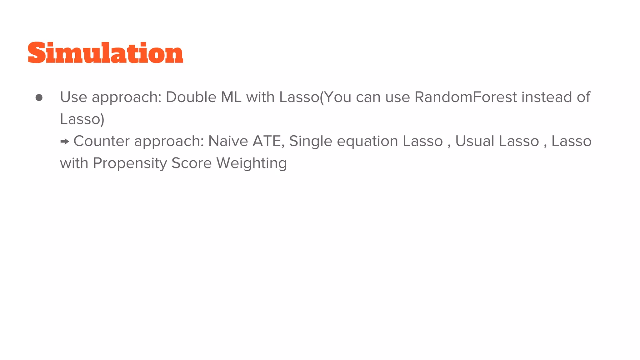 Simulation
● Use approach: Double ML with Lasso(You can use RandomForest instead of
Lasso)
→ Counter approach: Naive ATE, Single equation Lasso , Usual Lasso , Lasso
with Propensity Score Weighting
 
