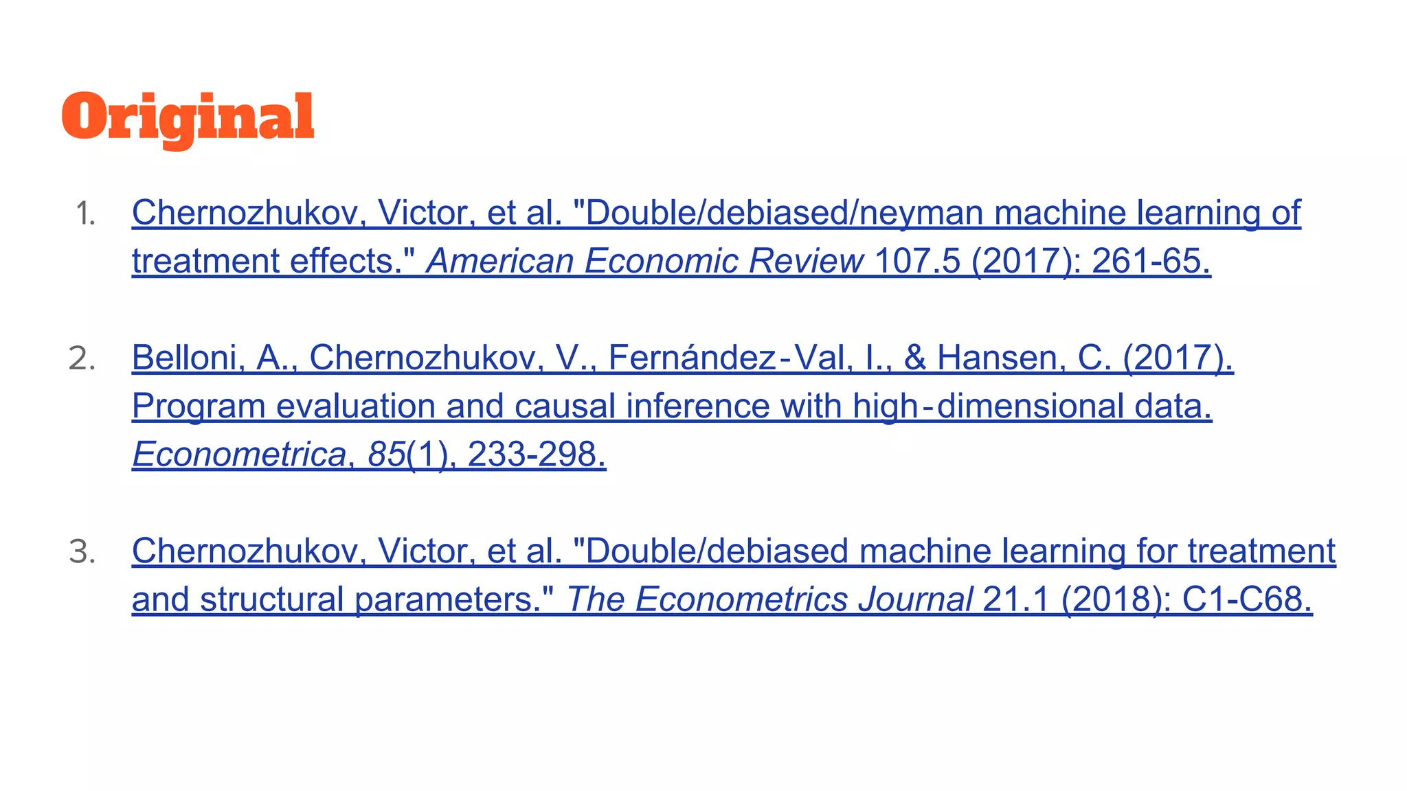 Original
1. Chernozhukov, Victor, et al. "Double/debiased/neyman machine learning of
treatment effects." American Economic Review 107.5 (2017): 261-65.
2. Belloni, A., Chernozhukov, V., Fernández‐Val, I., & Hansen, C. (2017).
Program evaluation and causal inference with high‐dimensional data.
Econometrica, 85(1), 233-298.
3. Chernozhukov, Victor, et al. "Double/debiased machine learning for treatment
and structural parameters." The Econometrics Journal 21.1 (2018): C1-C68.
 
