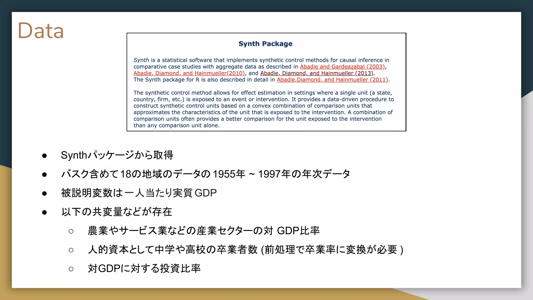 Data
● Synthパッケージから取得
● バスク含めて18の地域のデータの1955年 ~ 1997年の年次データ
● 被説明変数は一人当たり実質GDP
● 以下の共変量などが存在
○ 農業やサービス業などの産業セクターの対 GDP比率
○ 人的資本として中学や高校の卒業者数 (前処理で卒業率に変換が必要 )
○ 対GDPに対する投資比率
 