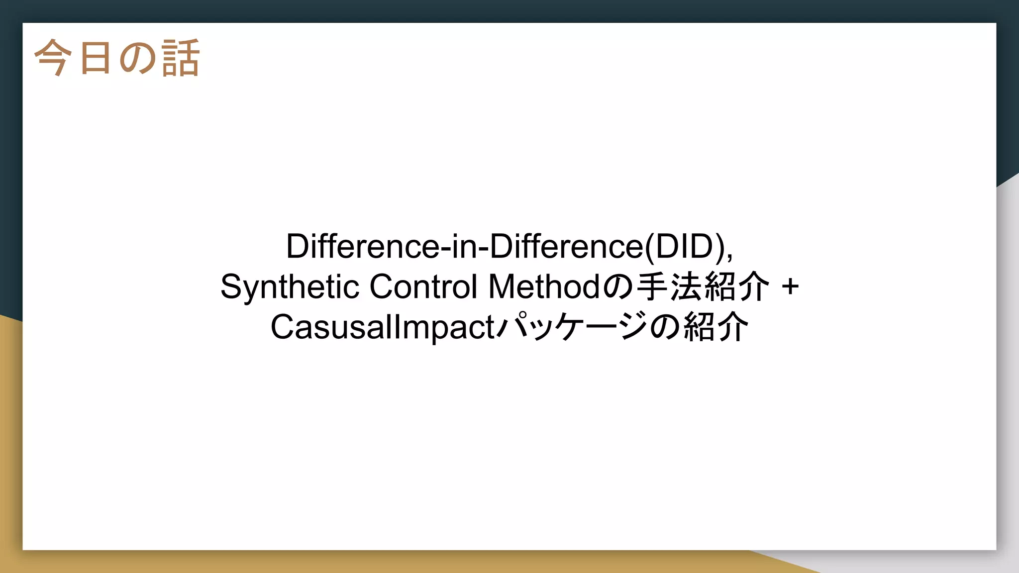 今日の話
Difference-in-Difference(DID),
Synthetic Control Methodの手法紹介 +
CasusalImpactパッケージの紹介
 