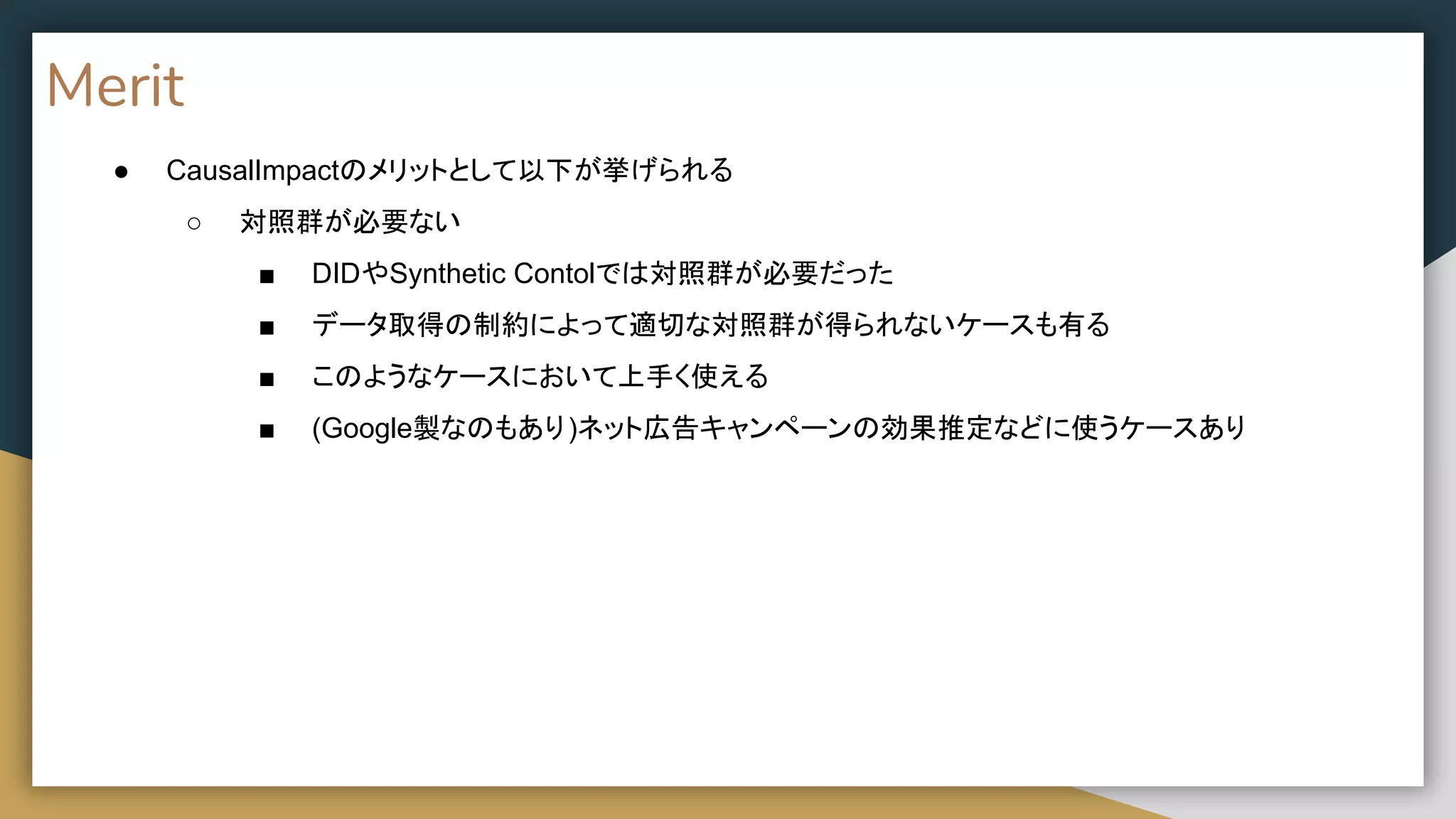 Merit
● CausalImpactのメリットとして以下が挙げられる
○ 対照群が必要ない
■ DIDやSynthetic Contolでは対照群が必要だった
■ データ取得の制約によって適切な対照群が得られないケースも有る
■ このようなケースにおいて上手く使える
■ (Google製なのもあり)ネット広告キャンペーンの効果推定などに使うケースあり
 