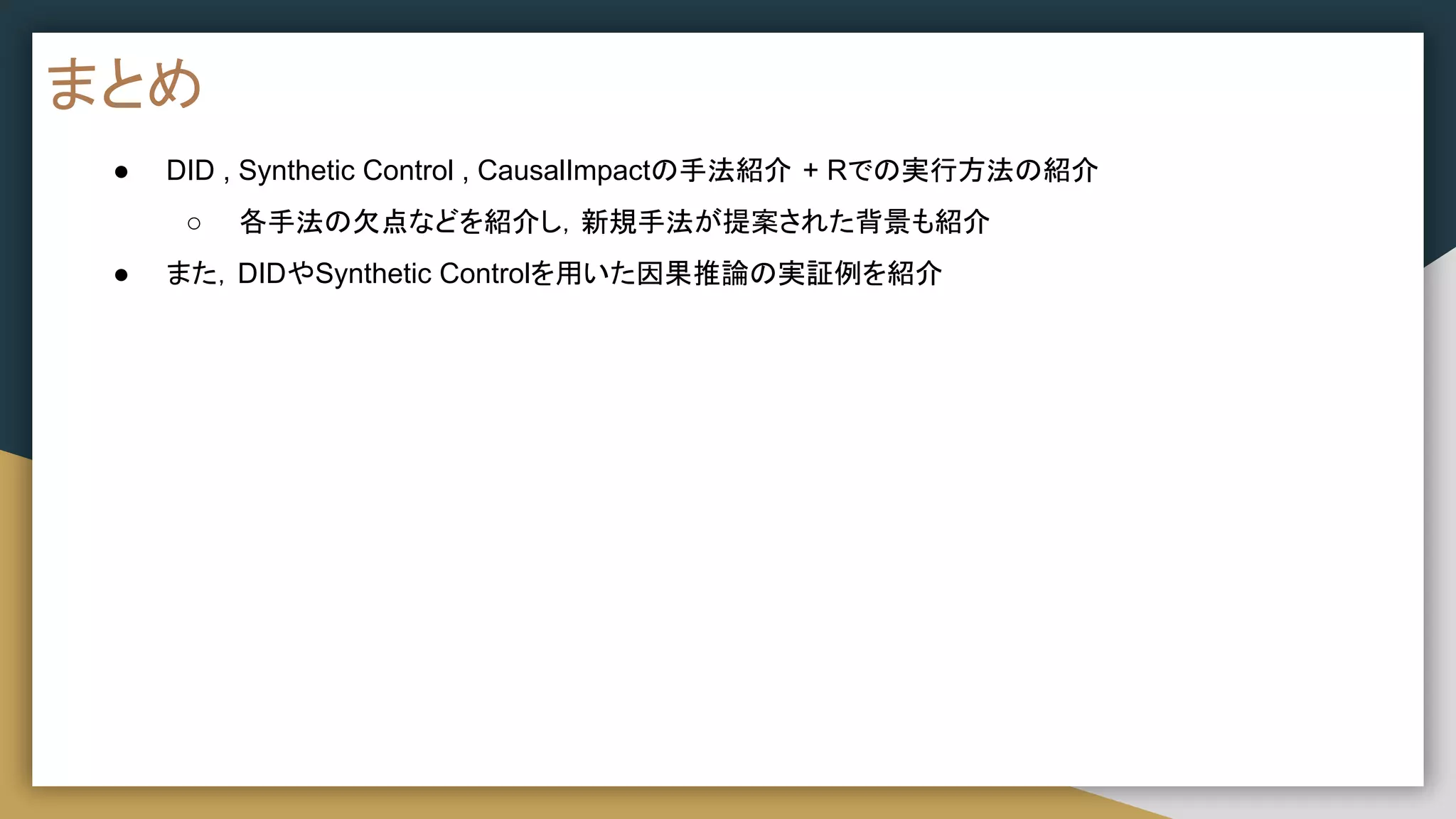 まとめ
● DID , Synthetic Control , CausalImpactの手法紹介 + Rでの実行方法の紹介
○ 各手法の欠点などを紹介し，新規手法が提案された背景も紹介
● また，DIDやSynthetic Controlを用いた因果推論の実証例を紹介
 