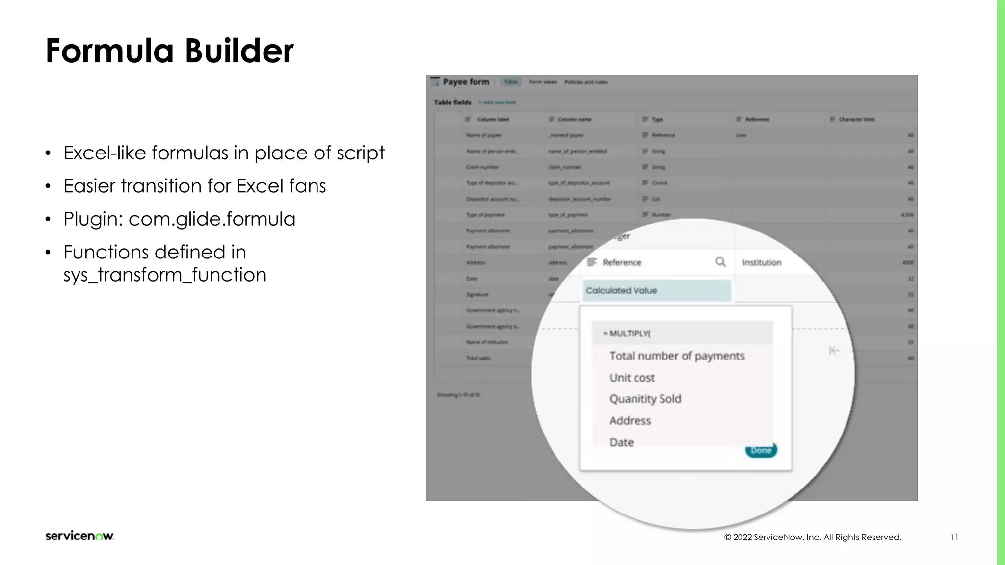 © 2022 ServiceNow, Inc. All Rights Reserved. 11
Formula Builder
• Excel-like formulas in place of script
• Easier transition for Excel fans
• Plugin: com.glide.formula
• Functions defined in
sys_transform_function
 