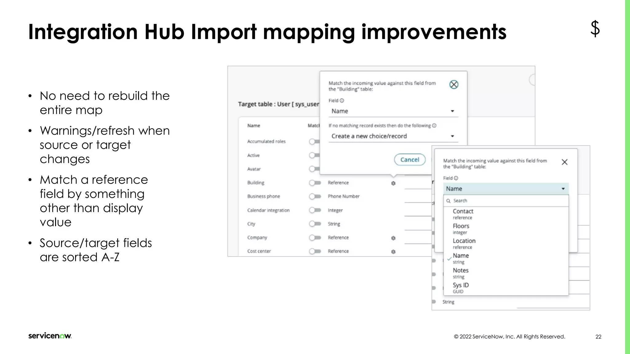 © 2022 ServiceNow, Inc. All Rights Reserved. 22
Integration Hub Import mapping improvements
• No need to rebuild the
entire map
• Warnings/refresh when
source or target
changes
• Match a reference
field by something
other than display
value
• Source/target fields
are sorted A-Z
$
 