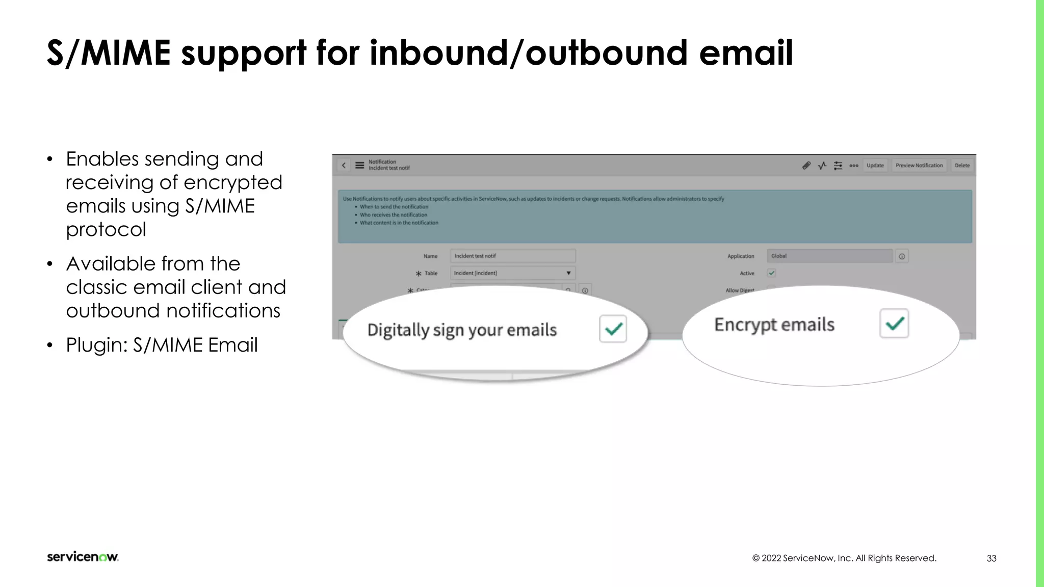 © 2022 ServiceNow, Inc. All Rights Reserved. 33
S/MIME support for inbound/outbound email
• Enables sending and
receiving of encrypted
emails using S/MIME
protocol
• Available from the
classic email client and
outbound notifications
• Plugin: S/MIME Email
 