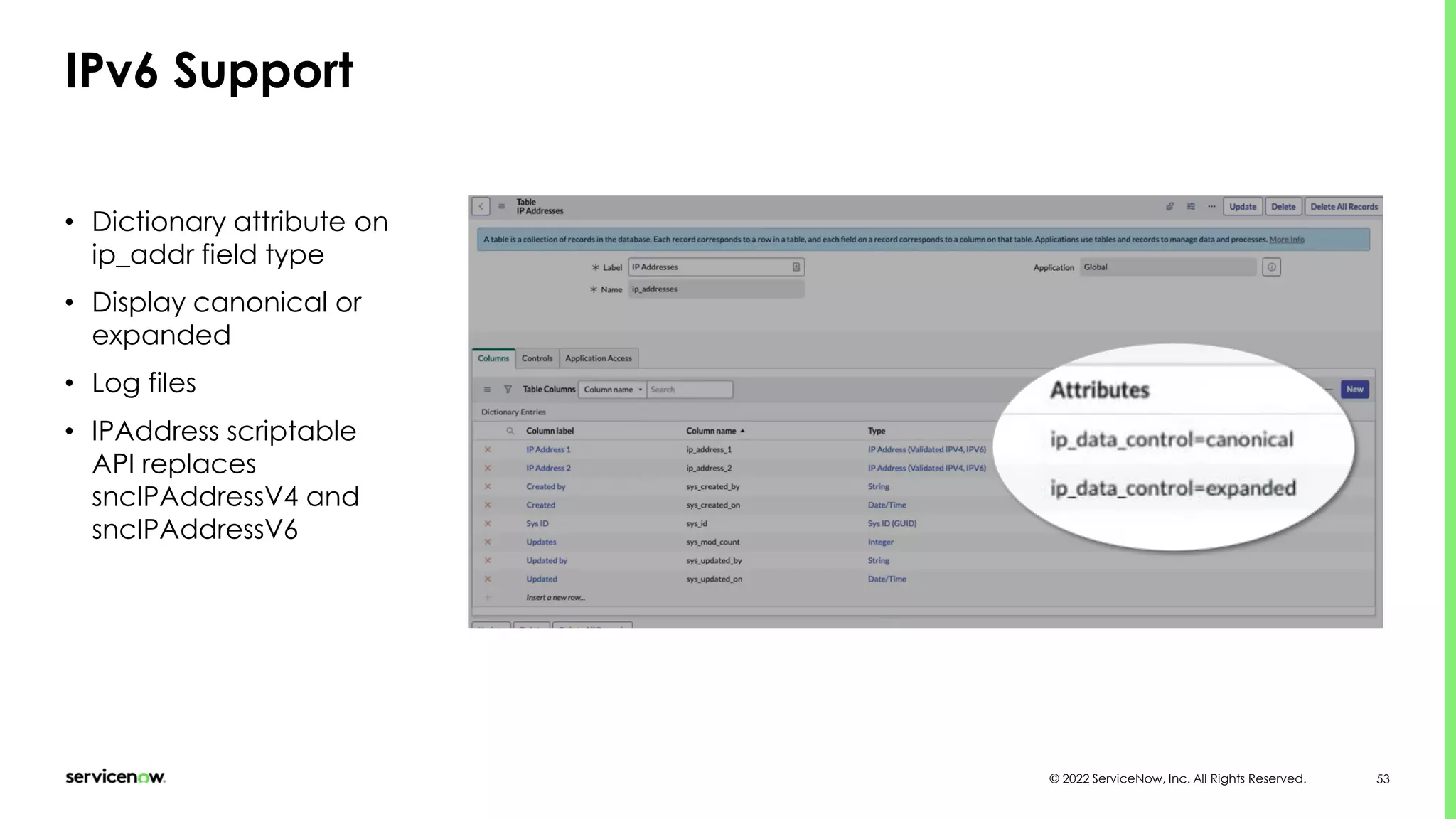 © 2022 ServiceNow, Inc. All Rights Reserved. 53
IPv6 Support
• Dictionary attribute on
ip_addr field type
• Display canonical or
expanded
• Log files
• IPAddress scriptable
API replaces
sncIPAddressV4 and
sncIPAddressV6
 