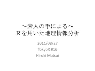 ～素人の手による～Ｒを用いた地理情報分析 2011/08/27 TokyoR #16 Hiroki Matsui 