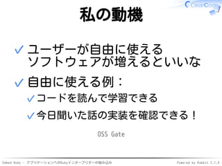 Embed Ruby - アプリケーションへのRubyインタープリターの組み込み Powered by Rabbit 2.1.9
私の動機
ユーザーが自由に使える
ソフトウェアが増えるといいな
✓
自由に使える例：
コードを読んで学習できる✓
今日聞いた話の実装を確認できる！✓
✓
OSS Gate
 