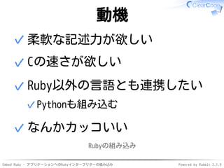 Embed Ruby - アプリケーションへのRubyインタープリターの組み込み Powered by Rabbit 2.1.9
動機
柔軟な記述力が欲しい✓
Cの速さが欲しい✓
Ruby以外の言語とも連携したい
Pythonも組み込む✓
✓
なんかカッコいい✓
Rubyの組み込み
 