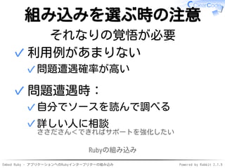 Embed Ruby - アプリケーションへのRubyインタープリターの組み込み Powered by Rabbit 2.1.9
組み込みを選ぶ時の注意
それなりの覚悟が必要
利用例があまりない
問題遭遇確率が高い✓
✓
問題遭遇時：
自分でソースを読んで調べる✓
詳しい人に相談
ささださん＜できればサポートを強化したい
✓
✓
Rubyの組み込み
 