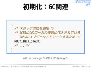 Embed Ruby - アプリケーションへのRubyインタープリターの組み込み Powered by Rabbit 2.1.9
初期化：GC関連
{
/* スタックの底を設定 */
/* GC時にCのローカル変数に代入されている
Rubyのオブジェクトをマークするため */
RUBY_INIT_STACK;
/* ... */
}
milter managerへのRubyの組み込み
 