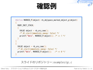 Embed Ruby - アプリケーションへのRubyインタープリターの組み込み Powered by Rabbit 2.1.9
確認例
#define MARKED_P(object) rb_objspace_marked_object_p(object)
{
RUBY_INIT_STACK;
{
VALUE object = rb_ary_new();
/* GC.start(immediate_sweep: false) */
printf("%dn", MARKED_P(object)); /* => 1 */
}
}
{
VALUE object = rb_ary_new();
/* GC.start(immediate_sweep: false) */
printf("%dn", MARKED_P(object)); /* => 0 */
}
スライドのリポジトリー:examples/gc.c
 