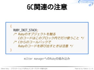 Embed Ruby - アプリケーションへのRubyインタープリターの組み込み Powered by Rabbit 2.1.9
GC関連の注意
{
RUBY_INIT_STACK;
/* Rubyのオブジェクトを触る
Cのコードはこのブロック内でだけ使うこと */
/* Cからのコールバックで
Rubyのコードを呼び出すときは注意 */
}
milter managerへのRubyの組み込み
 