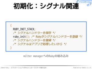 Embed Ruby - アプリケーションへのRubyインタープリターの組み込み Powered by Rabbit 2.1.9
初期化：シグナル関連
{
RUBY_INIT_STACK;
/* シグナルハンドラーを保存 */
ruby_init(); /* Rubyがシグナルハンドラーを登録 */
/* シグナルハンドラーを復帰 */
/* シグナルはアプリで処理したいから */
}
milter managerへのRubyの組み込み
 