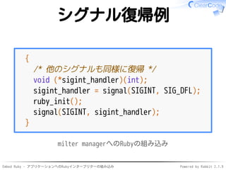 Embed Ruby - アプリケーションへのRubyインタープリターの組み込み Powered by Rabbit 2.1.9
シグナル復帰例
{
/* 他のシグナルも同様に復帰 */
void (*sigint_handler)(int);
sigint_handler = signal(SIGINT, SIG_DFL);
ruby_init();
signal(SIGINT, sigint_handler);
}
milter managerへのRubyの組み込み
 