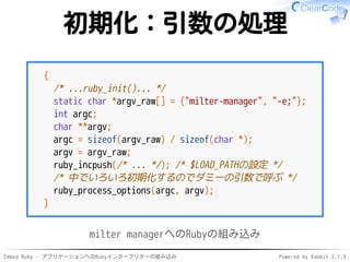 Embed Ruby - アプリケーションへのRubyインタープリターの組み込み Powered by Rabbit 2.1.9
初期化：引数の処理
{
/* ...ruby_init()... */
static char *argv_raw[] = {"milter-manager", "-e;"};
int argc;
char **argv;
argc = sizeof(argv_raw) / sizeof(char *);
argv = argv_raw;
ruby_incpush(/* ... */); /* $LOAD_PATHの設定 */
/* 中でいろいろ初期化するのでダミーの引数で呼ぶ */
ruby_process_options(argc, argv);
}
milter managerへのRubyの組み込み
 