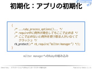 Embed Ruby - アプリケーションへのRubyインタープリターの組み込み Powered by Rabbit 2.1.9
初期化：アプリの初期化
{
/* ...ruby_process_options()... */
/* require中に例外が発生してもここで止める */
/* ここで止めないと例外を受け取る人がいなくて
クラッシュ */
rb_protect(/* rb_require("milter/manager") */);
}
milter managerへのRubyの組み込み
 